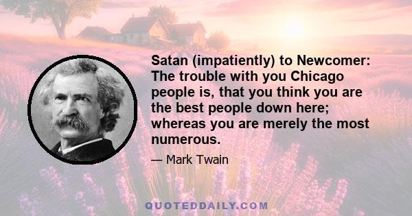 Satan (impatiently) to Newcomer: The trouble with you Chicago people is, that you think you are the best people down here; whereas you are merely the most numerous.