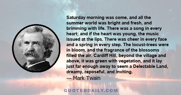 Saturday morning was come, and all the summer world was bright and fresh, and brimming with life. There was a song in every heart; and if the heart was young, the music issued at the lips. There was cheer in every face