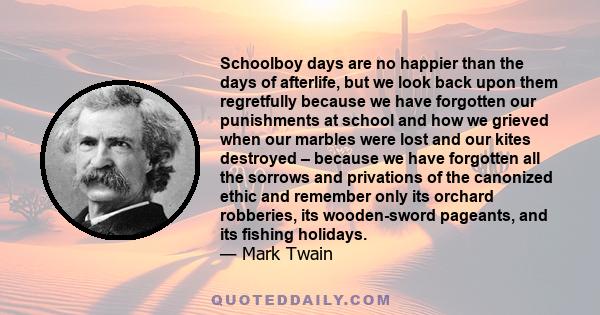 Schoolboy days are no happier than the days of afterlife, but we look back upon them regretfully because we have forgotten our punishments at school and how we grieved when our marbles were lost and our kites destroyed