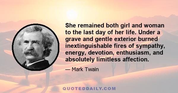 She remained both girl and woman to the last day of her life. Under a grave and gentle exterior burned inextinguishable fires of sympathy, energy, devotion, enthusiasm, and absolutely limitless affection.