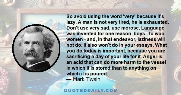 So avoid using the word 'very' because it's lazy. A man is not very tired, he is exhausted. Don't use very sad, use morose. Language was invented for one reason, boys - to woo women - and, in that endeavor, laziness