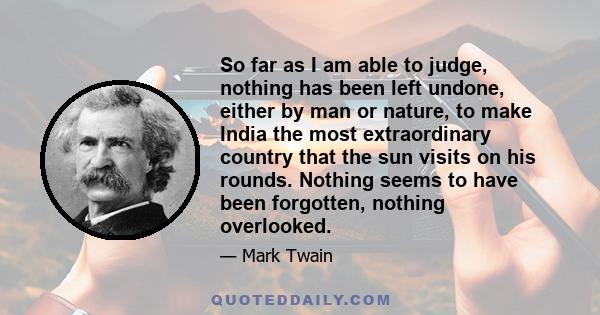 So far as I am able to judge, nothing has been left undone, either by man or nature, to make India the most extraordinary country that the sun visits on his rounds. Nothing seems to have been forgotten, nothing