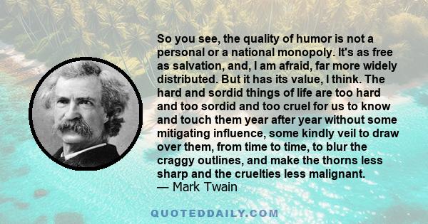 So you see, the quality of humor is not a personal or a national monopoly. It's as free as salvation, and, I am afraid, far more widely distributed. But it has its value, I think. The hard and sordid things of life are