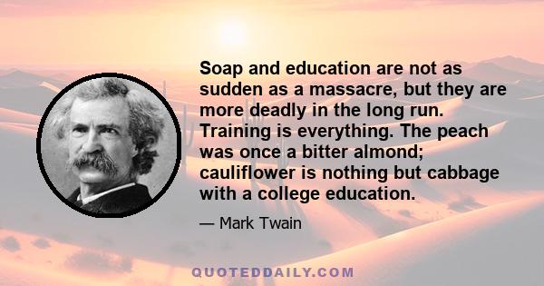 Soap and education are not as sudden as a massacre, but they are more deadly in the long run. Training is everything. The peach was once a bitter almond; cauliflower is nothing but cabbage with a college education.