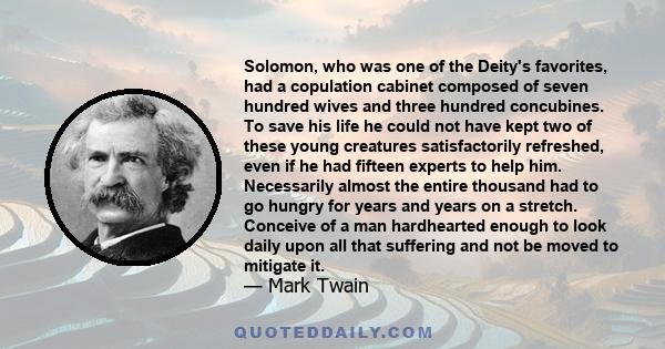 Solomon, who was one of the Deity's favorites, had a copulation cabinet composed of seven hundred wives and three hundred concubines. To save his life he could not have kept two of these young creatures satisfactorily