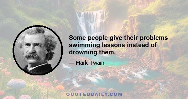 Some people give their problems swimming lessons instead of drowning them.