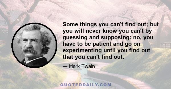 Some things you can't find out; but you will never know you can't by guessing and supposing: no, you have to be patient and go on experimenting until you find out that you can't find out.