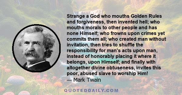 Strange a God who mouths Golden Rules and forgiveness, then invented hell; who mouths morals to other people and has none Himself; who frowns upon crimes yet commits them all; who created man without invitation, then