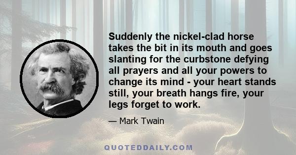 Suddenly the nickel-clad horse takes the bit in its mouth and goes slanting for the curbstone defying all prayers and all your powers to change its mind - your heart stands still, your breath hangs fire, your legs