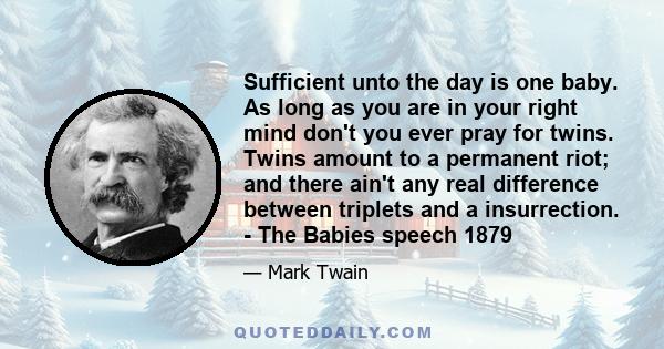 Sufficient unto the day is one baby. As long as you are in your right mind don't you ever pray for twins. Twins amount to a permanent riot; and there ain't any real difference between triplets and a insurrection. - The