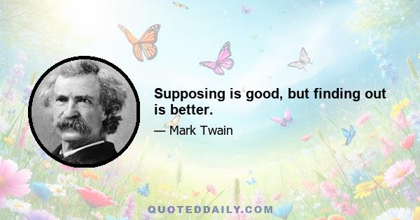 Supposing is good, but finding out is better.