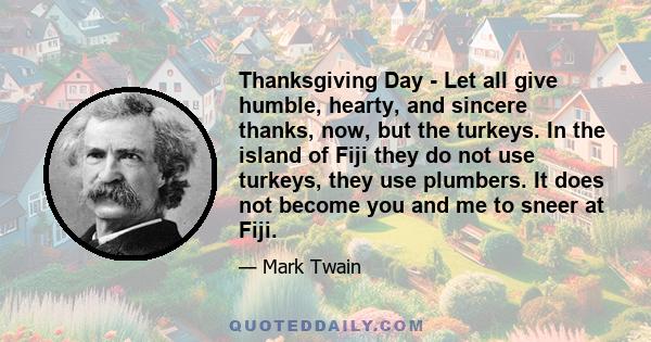 Thanksgiving Day - Let all give humble, hearty, and sincere thanks, now, but the turkeys. In the island of Fiji they do not use turkeys, they use plumbers. It does not become you and me to sneer at Fiji.