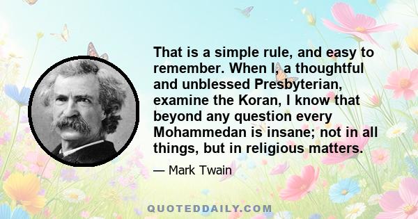 That is a simple rule, and easy to remember. When I, a thoughtful and unblessed Presbyterian, examine the Koran, I know that beyond any question every Mohammedan is insane; not in all things, but in religious matters.