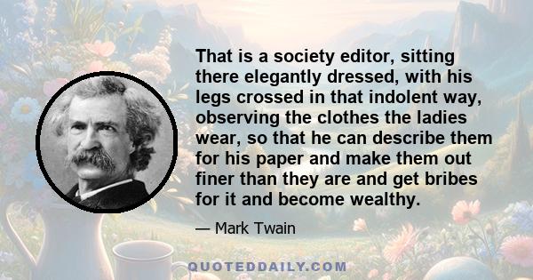 That is a society editor, sitting there elegantly dressed, with his legs crossed in that indolent way, observing the clothes the ladies wear, so that he can describe them for his paper and make them out finer than they