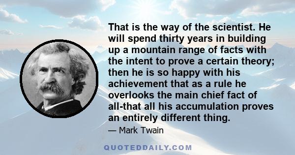 That is the way of the scientist. He will spend thirty years in building up a mountain range of facts with the intent to prove a certain theory; then he is so happy with his achievement that as a rule he overlooks the