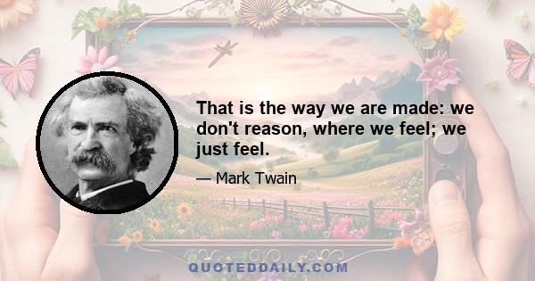 That is the way we are made: we don't reason, where we feel; we just feel.