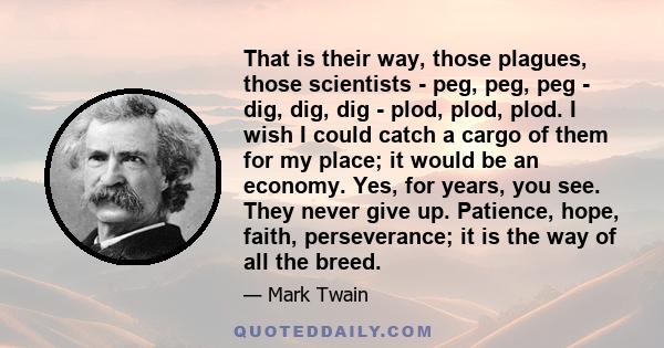 That is their way, those plagues, those scientists - peg, peg, peg - dig, dig, dig - plod, plod, plod. I wish I could catch a cargo of them for my place; it would be an economy. Yes, for years, you see. They never give