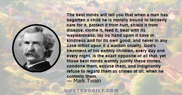 The best minds will tell you that when a man has begotten a child he is morally bound to tenderly care for it, protect it from hurt, shield it from disease, clothe it, feed it, bear with its waywardness, lay no hand