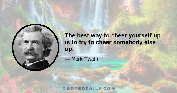 The best way to cheer yourself up is to try to cheer somebody else up.