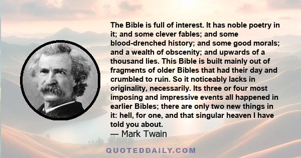 The Bible is full of interest. It has noble poetry in it; and some clever fables; and some blood-drenched history; and some good morals; and a wealth of obscenity; and upwards of a thousand lies. This Bible is built