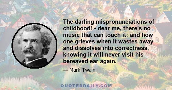 The darling mispronunciations of childhood! - dear me, there's no music that can touch it; and how one grieves when it wastes away and dissolves into correctness, knowing it will never visit his bereaved ear again.