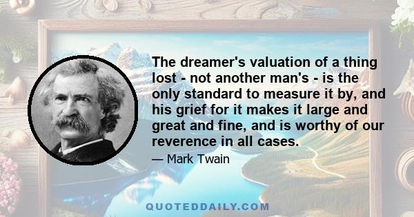 The dreamer's valuation of a thing lost - not another man's - is the only standard to measure it by, and his grief for it makes it large and great and fine, and is worthy of our reverence in all cases.