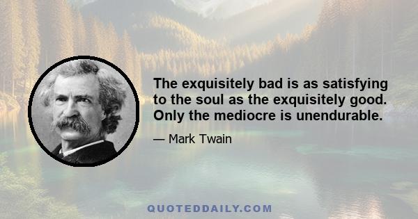 The exquisitely bad is as satisfying to the soul as the exquisitely good. Only the mediocre is unendurable.