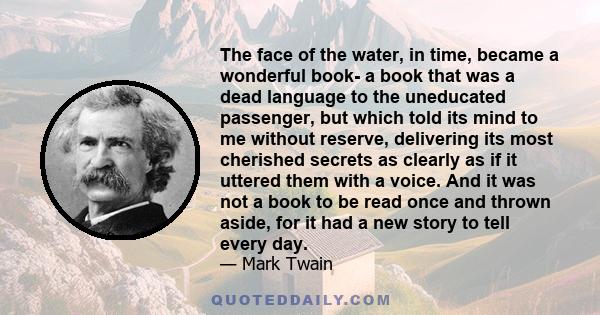 The face of the water, in time, became a wonderful book- a book that was a dead language to the uneducated passenger, but which told its mind to me without reserve, delivering its most cherished secrets as clearly as if 