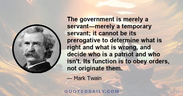 The government is merely a servant―merely a temporary servant; it cannot be its prerogative to determine what is right and what is wrong, and decide who is a patriot and who isn't. Its function is to obey orders, not