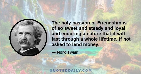 The holy passion of Friendship is of so sweet and steady and loyal and enduring a nature that it will last through a whole lifetime, if not asked to lend money.