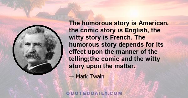 The humorous story is American, the comic story is English, the witty story is French. The humorous story depends for its effect upon the manner of the telling;the comic and the witty story upon the matter.