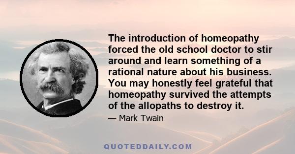 The introduction of homeopathy forced the old school doctor to stir around and learn something of a rational nature about his business. You may honestly feel grateful that homeopathy survived the attempts of the