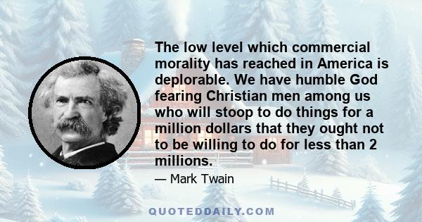 The low level which commercial morality has reached in America is deplorable. We have humble God fearing Christian men among us who will stoop to do things for a million dollars that they ought not to be willing to do