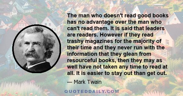 The man who doesn't read good books has no advantage over the man who can't read them. It is said that leaders are readers. However if they read trashy magazines for the majority of their time and they never run with