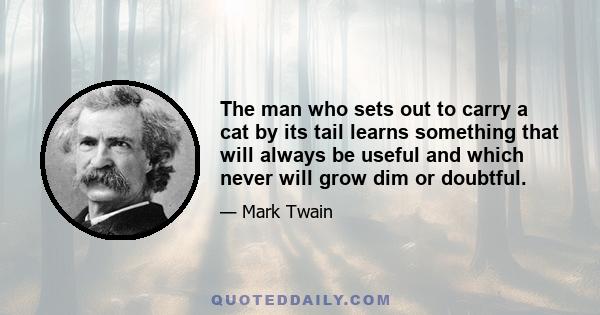 The man who sets out to carry a cat by its tail learns something that will always be useful and which never will grow dim or doubtful.