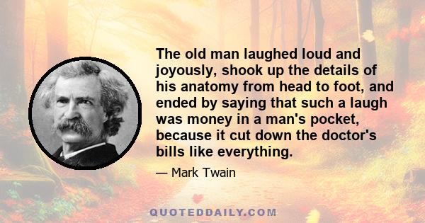 The old man laughed loud and joyously, shook up the details of his anatomy from head to foot, and ended by saying that such a laugh was money in a man's pocket, because it cut down the doctor's bills like everything.