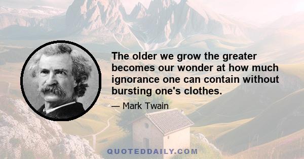 The older we grow the greater becomes our wonder at how much ignorance one can contain without bursting one's clothes.