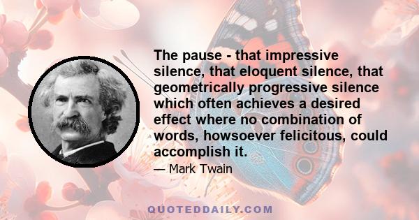 The pause - that impressive silence, that eloquent silence, that geometrically progressive silence which often achieves a desired effect where no combination of words, howsoever felicitous, could accomplish it.