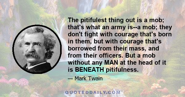 The pitifulest thing out is a mob; that's what an army is--a mob; they don't fight with courage that's born in them, but with courage that's borrowed from their mass, and from their officers. But a mob without any MAN