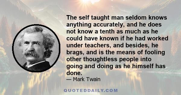 The self taught man seldom knows anything accurately, and he does not know a tenth as much as he could have known if he had worked under teachers, and besides, he brags, and is the means of fooling other thoughtless