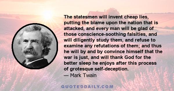 The statesmen will invent cheap lies, putting the blame upon the nation that is attacked, and every man will be glad of those conscience-soothing falsities, and will diligently study them, and refuse to examine any