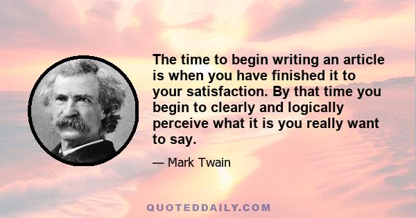 The time to begin writing an article is when you have finished it to your satisfaction. By that time you begin to clearly and logically perceive what it is you really want to say.