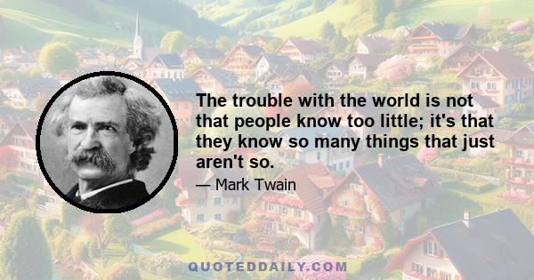 The trouble with the world is not that people know too little; it's that they know so many things that just aren't so.