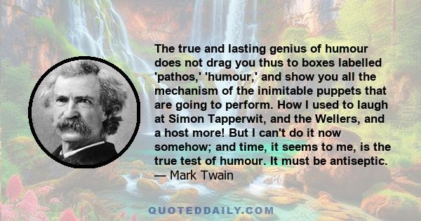 The true and lasting genius of humour does not drag you thus to boxes labelled 'pathos,' 'humour,' and show you all the mechanism of the inimitable puppets that are going to perform. How I used to laugh at Simon