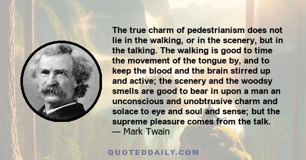 The true charm of pedestrianism does not lie in the walking, or in the scenery, but in the talking. The walking is good to time the movement of the tongue by, and to keep the blood and the brain stirred up and active;