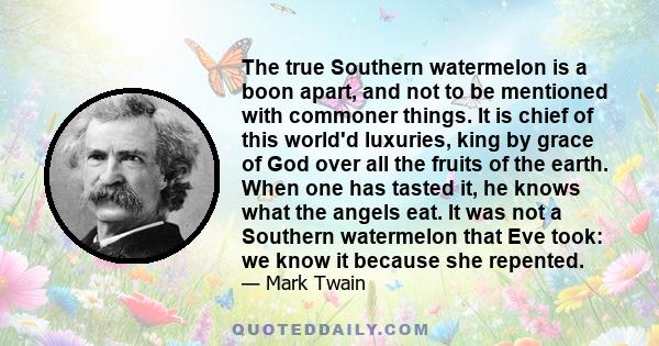 The true Southern watermelon is a boon apart, and not to be mentioned with commoner things. It is chief of this world'd luxuries, king by grace of God over all the fruits of the earth. When one has tasted it, he knows