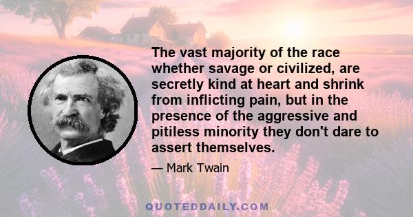 The vast majority of the race whether savage or civilized, are secretly kind at heart and shrink from inflicting pain, but in the presence of the aggressive and pitiless minority they don't dare to assert themselves.