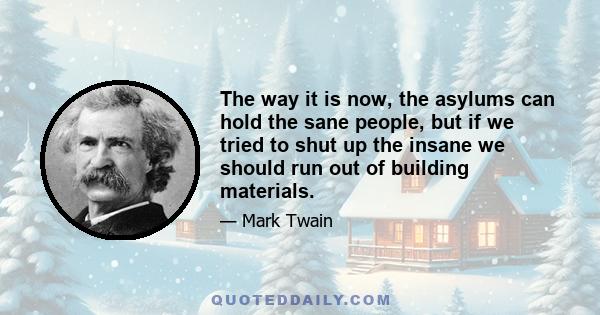 The way it is now, the asylums can hold the sane people, but if we tried to shut up the insane we should run out of building materials.