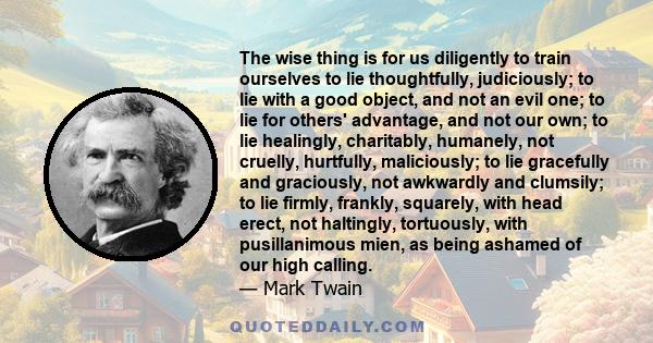 The wise thing is for us diligently to train ourselves to lie thoughtfully, judiciously; to lie with a good object, and not an evil one; to lie for others' advantage, and not our own; to lie healingly, charitably,