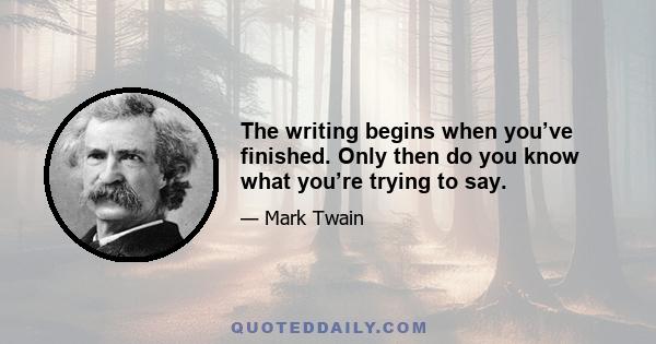 The writing begins when you’ve finished. Only then do you know what you’re trying to say.